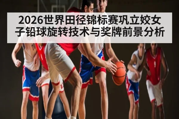 2026世界田径锦标赛巩立姣女子铅球旋转技术与奖牌前景分析