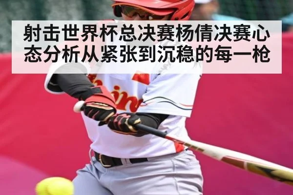 射击世界杯总决赛杨倩决赛心态分析从紧张到沉稳的每一枪