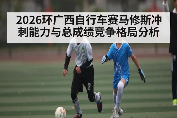 2026环广西自行车赛马修斯冲刺能力与总成绩竞争格局分析
