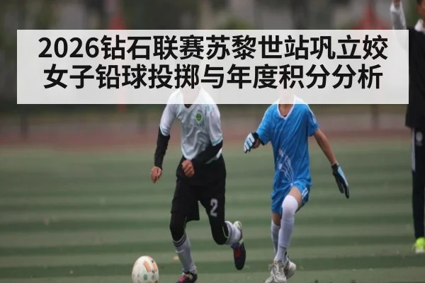2026钻石联赛苏黎世站巩立姣女子铅球投掷与年度积分分析